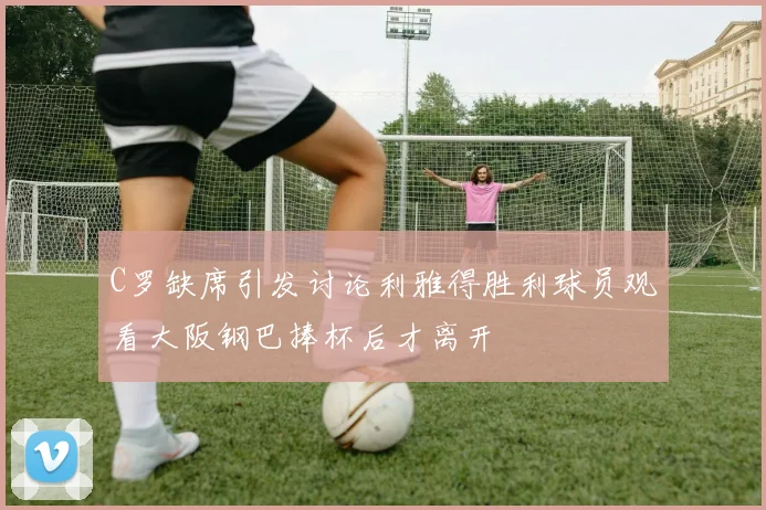 C罗缺席引发讨论利雅得胜利球员观看大阪钢巴捧杯后才离开
