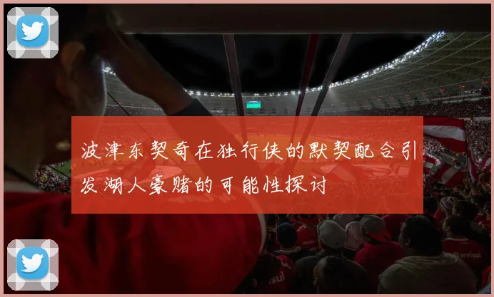 波津东契奇在独行侠的默契配合引发湖人豪赌的可能性探讨