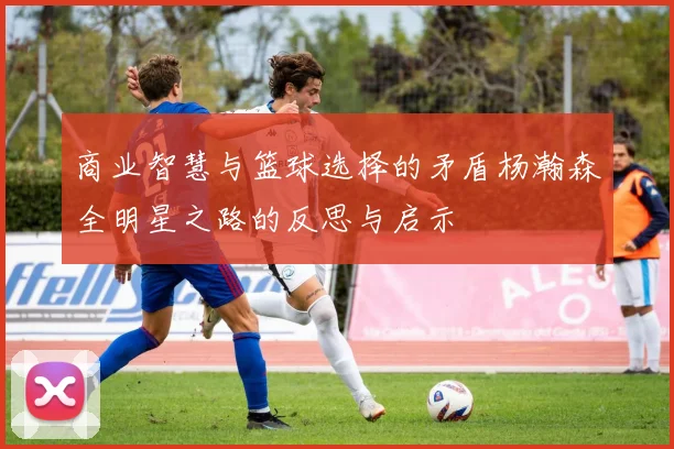 商业智慧与篮球选择的矛盾杨瀚森全明星之路的反思与启示