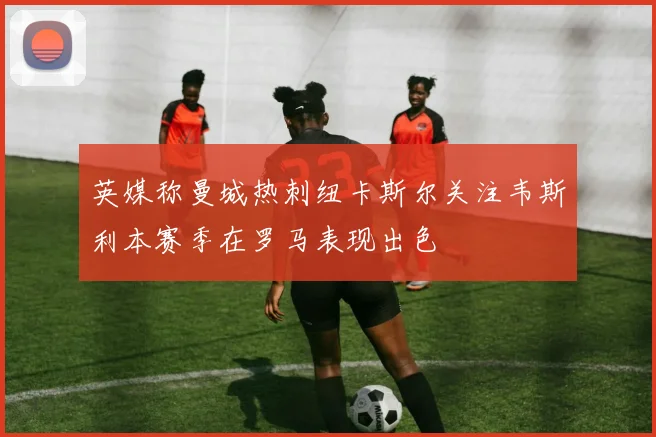 英媒称曼城热刺纽卡斯尔关注韦斯利本赛季在罗马表现出色