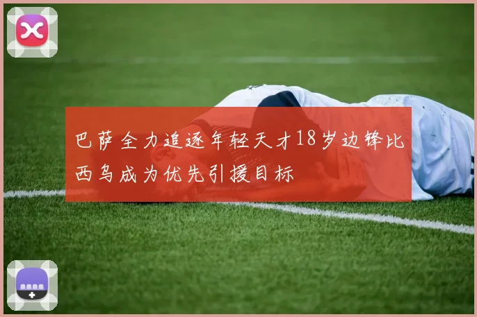 巴萨全力追逐年轻天才18岁边锋比西乌成为优先引援目标
