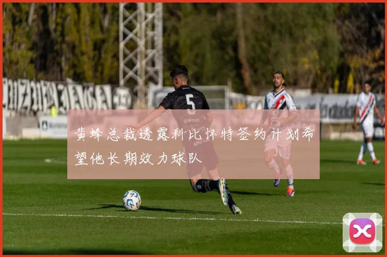 黄蜂总裁透露科比怀特签约计划希望他长期效力球队