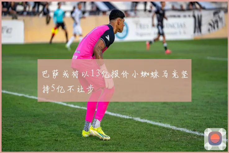 巴萨或将以13亿报价小蜘蛛马竞坚持5亿不让步