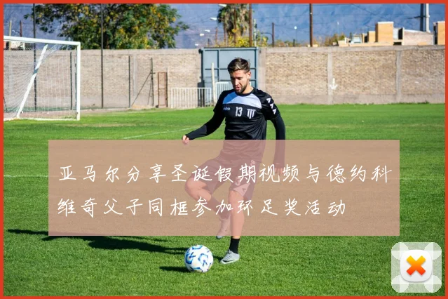 亚马尔分享圣诞假期视频与德约科维奇父子同框参加环足奖活动