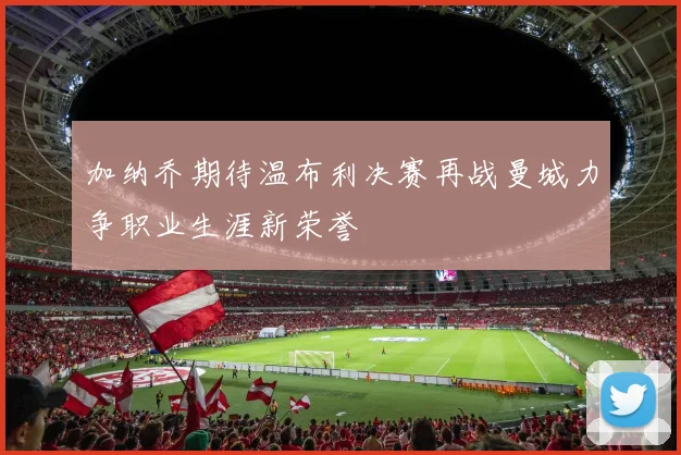 加纳乔期待温布利决赛再战曼城力争职业生涯新荣誉