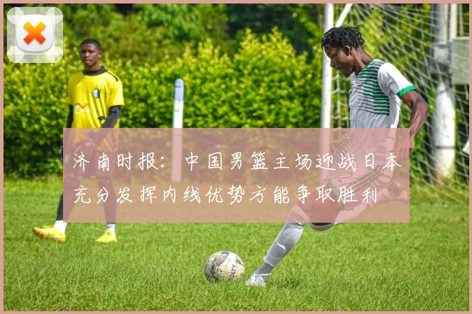 济南时报：中国男篮主场迎战日本充分发挥内线优势方能争取胜利