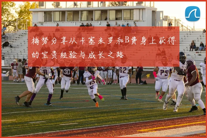 梅努分享从卡塞米罗和B费身上获得的宝贵经验与成长之路