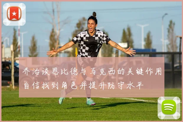 乔治谈恩比德与马克西的关键作用自信找到角色并提升防守水平