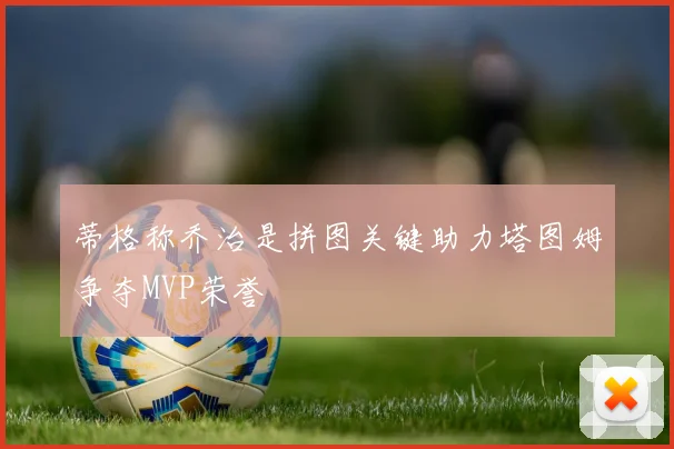 蒂格称乔治是拼图关键助力塔图姆争夺MVP荣誉