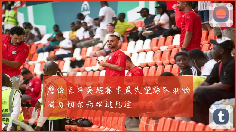 詹俊点评英超赛季最失望球队利物浦与切尔西难逃厄运