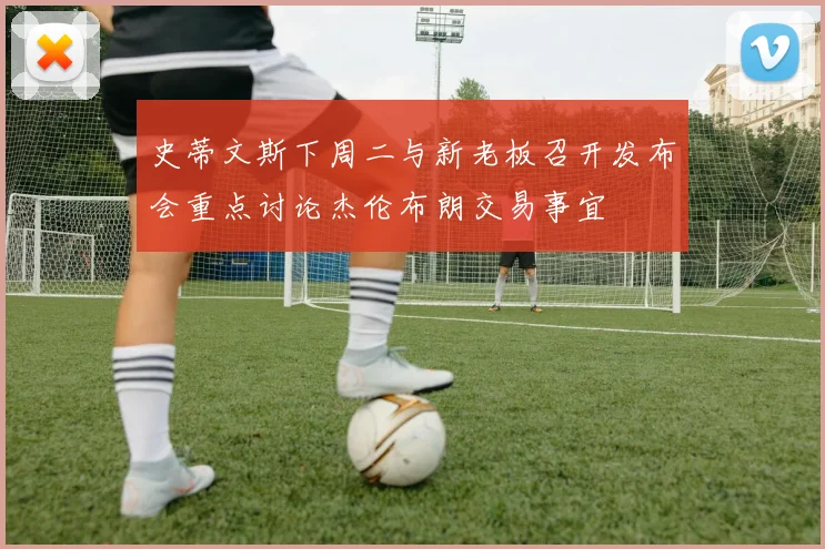 史蒂文斯下周二与新老板召开发布会重点讨论杰伦布朗交易事宜