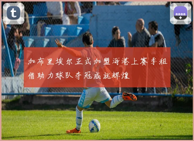 加布里埃尔正式加盟海港上赛季租借助力球队夺冠成就辉煌