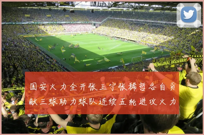 国安火力全开张玉宁张稀哲各自贡献三球助力球队连续五轮进攻火力猛增