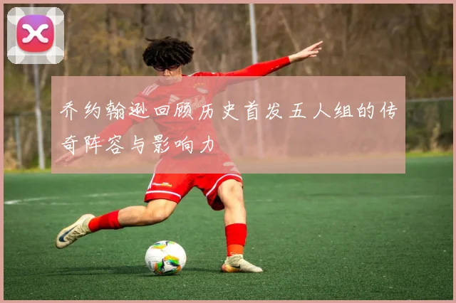 乔约翰逊回顾历史首发五人组的传奇阵容与影响力