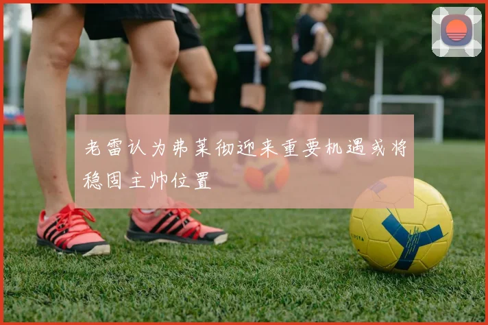 老雷认为弗莱彻迎来重要机遇或将稳固主帅位置