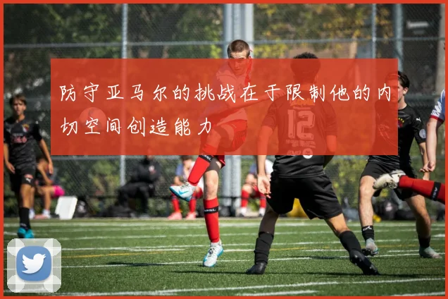 防守亚马尔的挑战在于限制他的内切空间创造能力