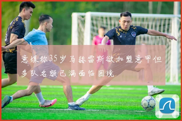 意媒称35岁马赫雷斯欲加盟意甲但多队名额已满面临困境