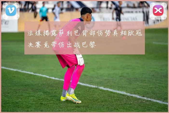法媒揭露萨利巴背部伤势真相欧冠决赛竟带伤出战巴黎