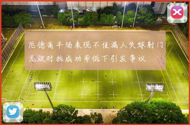 厄德高半场表现不佳漏人失球射门无效对抗成功率低下引发争议
