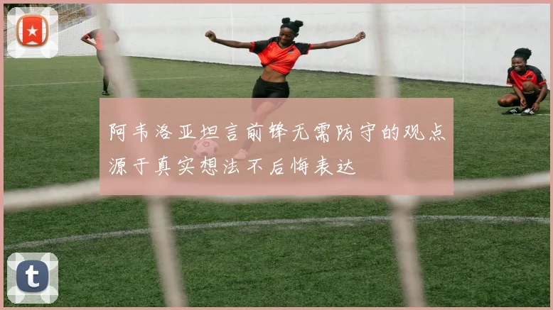 阿韦洛亚坦言前锋无需防守的观点源于真实想法不后悔表达